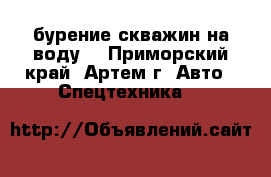 бурение скважин на воду! - Приморский край, Артем г. Авто » Спецтехника   